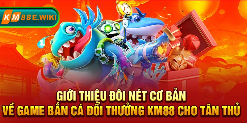 Giới thiệu đôi nét cơ bản về game bắn cá đổi thưởng KM88 cho tân thủ